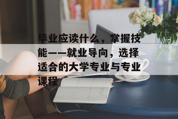 毕业应读什么，掌握技能——就业导向，选择适合的大学专业与专业课程