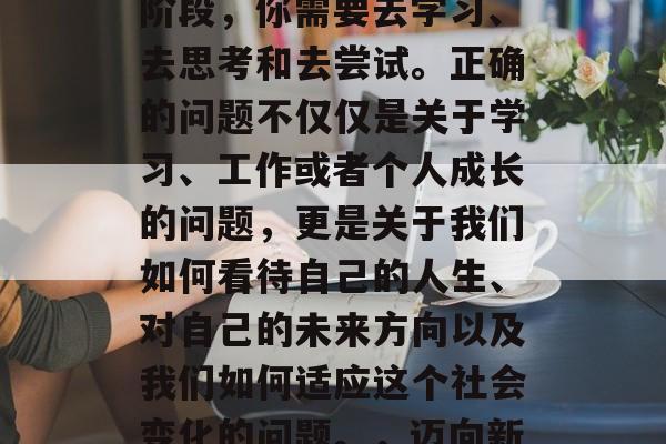 毕业并不是结束，而是一个新的开始。在这个阶段，你需要去学习、去思考和去尝试。正确的问题不仅仅是关于学习、工作或者个人成长的问题，更是关于我们如何看待自己的人生、对自己的未来方向以及我们如何适应这个社会变化的问题。，迈向新的人生，一个全面的视角和策略