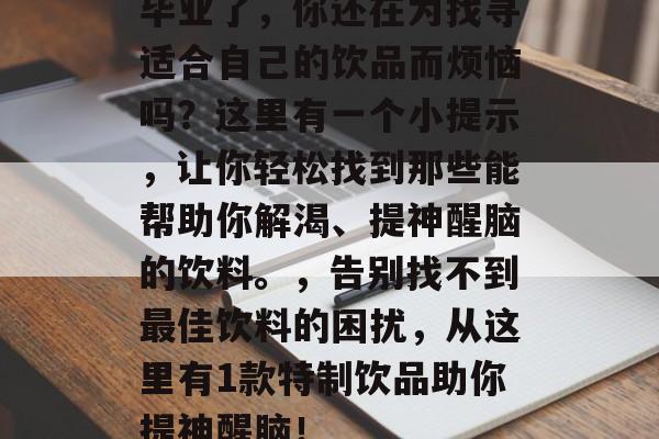 毕业了，你还在为找寻适合自己的饮品而烦恼吗？这里有一个小提示，让你轻松找到那些能帮助你解渴、提神醒脑的饮料。，告别找不到最佳饮料的困扰，从这里有1款特制饮品助你提神醒脑！