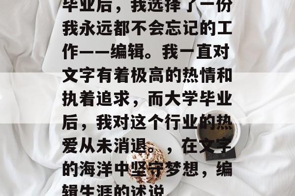 毕业后,我选择了一份我永远都不会忘记的工作——编辑。我一直对文字有着极高的热情和执着追求,而大学毕业后,我对这个行业的热爱从未消退。,在文字的海洋中坚守梦想,编辑生涯的述说 毕业后,我选择了一份我永远都不会忘记的工作——编辑。我一直对文字有着极高的热情和执着追求,而大学毕业后,我对这个行业的热爱从未消退。,在文字的海洋中坚守梦想,编辑生涯的述说