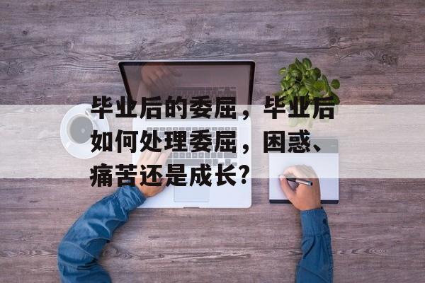 毕业后的委屈,毕业后如何处理委屈,困惑、痛苦还是成长? 毕业后的委屈,毕业后如何处理委屈,困惑、痛苦还是成长?
