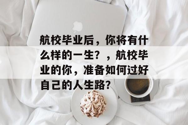 航校毕业后，你将有什么样的一生？，航校毕业的你，准备如何过好自己的人生路？