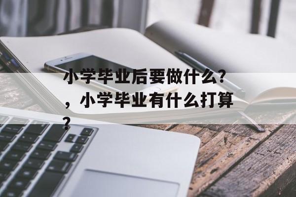 小学毕业后要做什么?,小学毕业有什么打算? 小学毕业后要做什么?,小学毕业有什么打算?