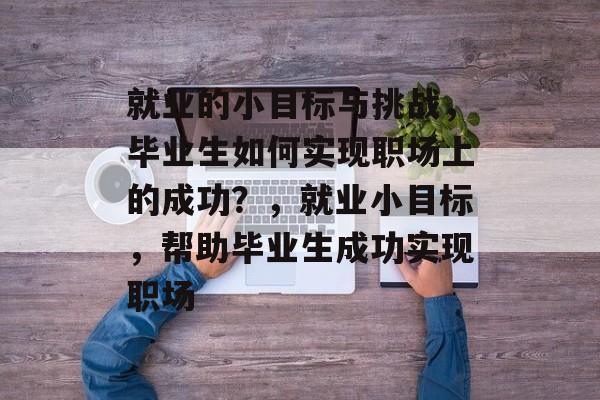就业的小目标与挑战，毕业生如何实现职场上的成功？，就业小目标，帮助毕业生成功实现职场