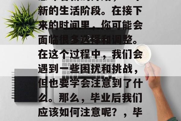 毕业,对于许多人来说意味着新的开始,一个新的生活阶段。在接下来的时间里,你可能会面临很多选择和调整。在这个过程中,我们会遇到一些困扰和挑战,但也要学会注意到了什么。那么,毕业后我们应该如何注意呢?,毕业生,如何规划新生活? 毕业,对于许多人来说意味着新的开始,一个新的生活阶段。在接下来的时间里,你可能会面临很多选择和调整。在这个过程中,我们会遇到一些困扰和挑战,但也要学会注意到了什么。那么,毕业后我们应该如何注意呢?,毕业生,如何规划新生活?