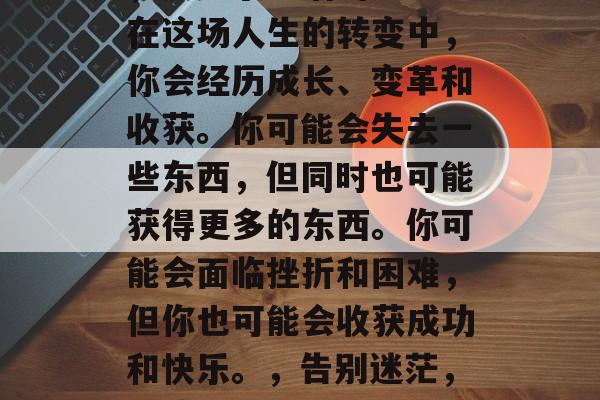 毕业的你,就像一道光,照亮了生活的道路。在这场人生的转变中,你会经历成长、变革和收获。你可能会失去一些东西,但同时也可能获得更多的东西。你可能会面临挫折和困难,但你也可能会收获成功和快乐。,告别迷茫,迎接挑战,毕业后的成长与收获之旅 毕业的你,就像一道光,照亮了生活的道路。在这场人生的转变中,你会经历成长、变革和收获。你可能会失去一些东西,但同时也可能获得更多的东西。你可能会面临挫折和困难,但你也可能会收获成功和快乐。,告别迷茫,迎接挑战,毕业后的成长与收获之旅