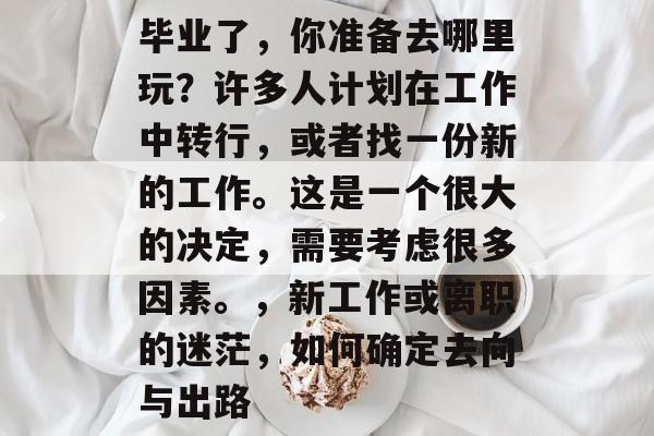 毕业了,你准备去哪里玩?许多人计划在工作中转行,或者找一份新的工作。这是一个很大的决定,需要考虑很多因素。,新工作或离职的迷茫,如何确定去向与出路 毕业了,你准备去哪里玩?许多人计划在工作中转行,或者找一份新的工作。这是一个很大的决定,需要考虑很多因素。,新工作或离职的迷茫,如何确定去向与出路