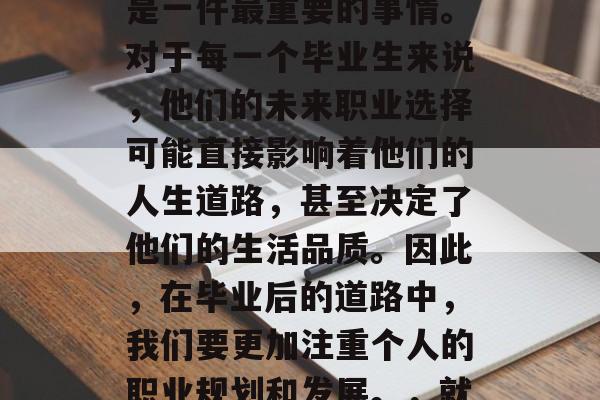 毕业的路漫漫，人生的选择很多。其中，就业是一件最重要的事情。对于每一个毕业生来说，他们的未来职业选择可能直接影响着他们的人生道路，甚至决定了他们的生活品质。因此，在毕业后的道路中，我们要更加注重个人的职业规划和发展。，就业决定命运，如何在职场上做出明智的选择