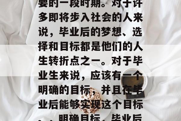 毕业是一段人生中最重要的一段时期。对于许多即将步入社会的人来说，毕业后的梦想、选择和目标都是他们的人生转折点之一。对于毕业生来说，应该有一个明确的目标，并且在毕业后能够实现这个目标。，明确目标，毕业后人生的转折点