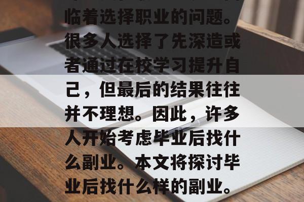 在现代社会中,就业市场的竞争越来越激烈,许多人在职业生涯中面临着选择职业的问题。很多人选择了先深造或者通过在校学习提升自己,但最后的结果往往并不理想。因此,许多人开始考虑毕业后找什么副业。本文将探讨毕业后找什么样的副业。,职业技能与市场需求,你准备好了吗?未来职场竞争的副业指南 在现代社会中,就业市场的竞争越来越激烈,许多人在职业生涯中面临着选择职业的问题。很多人选择了先深造或者通过在校学习提升自己,但最后的结果往往并不理想。因此,许多人开始考虑毕业后找什么副业。本文将探讨毕业后找什么样的副业。,职业技能与市场需求,你准备好了吗?未来职场竞争的副业指南