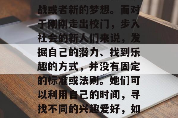 毕业的女性，为何选择自我打造和寻找快乐？或许答案往往隐藏在寻找一个新角色、新的挑战或者新的梦想。而对于刚刚走出校门，步入社会的新人们来说，发掘自己的潜力、找到乐趣的方式，并没有固定的标准或法则。她们可以利用自己的时间，寻找不同的兴趣爱好，如艺术、体育、音乐、运动等。，发现自我，如何挖掘内在潜能并寻觅快乐？