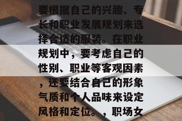 毕业后的职业规划和穿着应适应时代的发展和新的工作环境。毕业后要根据自己的兴趣、专长和职业发展规划来选择合适的服装。在职业规划中,要考虑自己的性别、职业等客观因素,还要结合自己的形象气质和个人品味来设定风格和定位。,职场女性求职指南,如何挑选适合的职业装搭配和形象气质 毕业后的职业规划和穿着应适应时代的发展和新的工作环境。毕业后要根据自己的兴趣、专长和职业发展规划来选择合适的服装。在职业规划中,要考虑自己的性别、职业等客观因素,还要结合自己的形象气质和个人品味来设定风格和定位。,职场女性求职指南,如何挑选适合的职业装搭配和形象气质