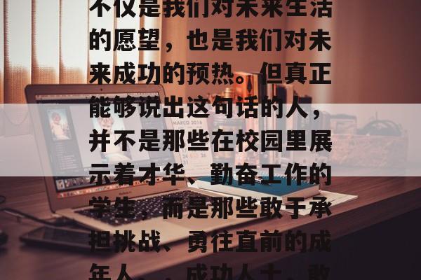 毕业时，我们总是说，我一定要努力工作。这不仅是我们对未来生活的愿望，也是我们对未来成功的预热。但真正能够说出这句话的人，并不是那些在校园里展示着才华、勤奋工作的学生，而是那些敢于承担挑战、勇往直前的成年人。，成功人士，敢于担当、脚踏实地的努力背后的故事
