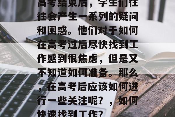 高考结束后，学生们往往会产生一系列的疑问和困惑。他们对于如何在高考过后尽快找到工作感到很焦虑，但是又不知道如何准备。那么，在高考后应该如何进行一些关注呢？，如何快速找到工作？