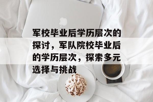 军校毕业后学历层次的探讨，军队院校毕业后的学历层次，探索多元选择与挑战