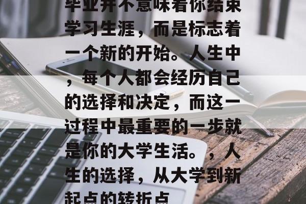 毕业并不意味着你结束学习生涯，而是标志着一个新的开始。人生中，每个人都会经历自己的选择和决定，而这一过程中最重要的一步就是你的大学生活。，人生的选择，从大学到新起点的转折点