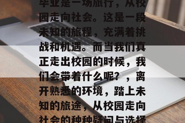 毕业是一场旅行，从校园走向社会。这是一段未知的旅程，充满着挑战和机遇。而当我们真正走出校园的时候，我们会带着什么呢？，离开熟悉的环境，踏上未知的旅途，从校园走向社会的种种疑问与选择