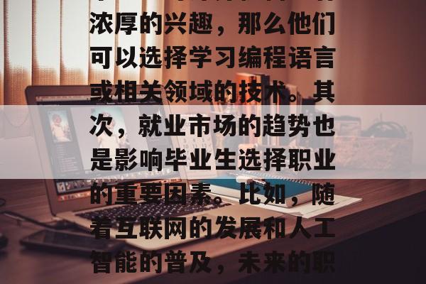 毕业后的职业选择是一个人生活的重要决定，它关乎到个人的兴趣、目标和能力的结合。首先，毕业生应根据自己的兴趣和发展方向来选择专业。例如，如果一个学生对计算机科学有浓厚的兴趣，那么他们可以选择学习编程语言或相关领域的技术。其次，就业市场的趋势也是影响毕业生选择职业的重要因素。比如，随着互联网的发展和人工智能的普及，未来的职业市场将更加多元化，因此，对于热爱科技、具备创新思维的人来说，从事相关领域的工作可能是一个好的选择。，毕业后的专业选择，追寻兴趣与发展方向的正确路径