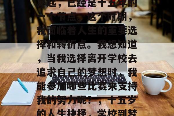 毕业,从我人生的开始算起,已经是十五年的一个节点。这个时期,我面临着人生的重要选择和转折点。我想知道,当我选择离开学校去追求自己的梦想时,我能参加哪些比赛来支持我的努力呢?,十五岁的人生抉择,学校到梦想的转折点 毕业,从我人生的开始算起,已经是十五年的一个节点。这个时期,我面临着人生的重要选择和转折点。我想知道,当我选择离开学校去追求自己的梦想时,我能参加哪些比赛来支持我的努力呢?,十五岁的人生抉择,学校到梦想的转折点