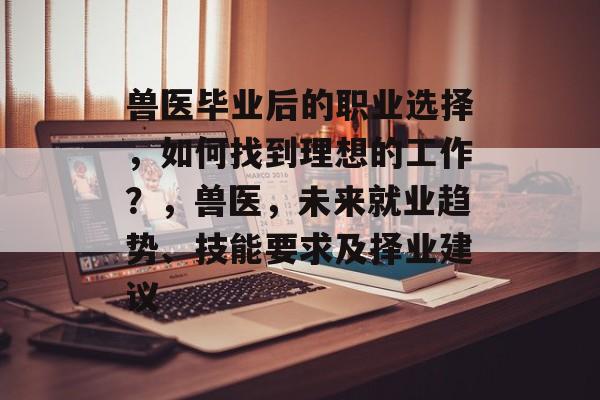 兽医毕业后的职业选择,如何找到理想的工作?,兽医,未来就业趋势、技能要求及择业建议 兽医毕业后的职业选择,如何找到理想的工作?,兽医,未来就业趋势、技能要求及择业建议