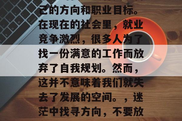 毕业的我还没有找到自己的方向和职业目标。在现在的社会里，就业竞争激烈，很多人为了找一份满意的工作而放弃了自我规划。然而，这并不意味着我们就失去了发展的空间。，迷茫中找寻方向，不要放弃自我规划！