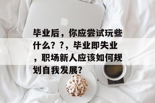 毕业后，你应尝试玩些什么？?，毕业即失业，职场新人应该如何规划自我发展？