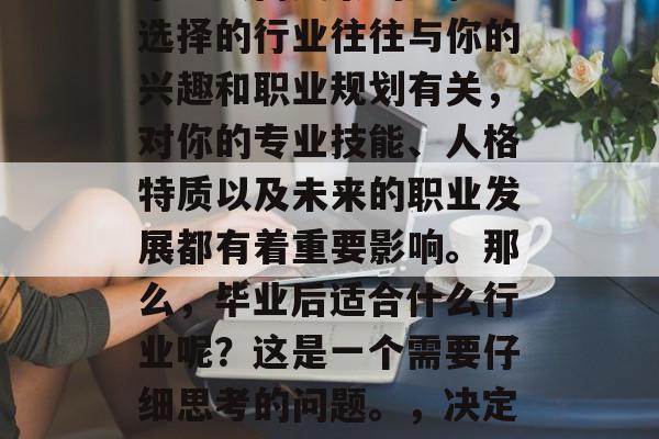 毕业后的就业选择是一个重大而复杂的过程。选择的行业往往与你的兴趣和职业规划有关，对你的专业技能、人格特质以及未来的职业发展都有着重要影响。那么，毕业后适合什么行业呢？这是一个需要仔细思考的问题。，决定大学专业后最理想就业行业探讨