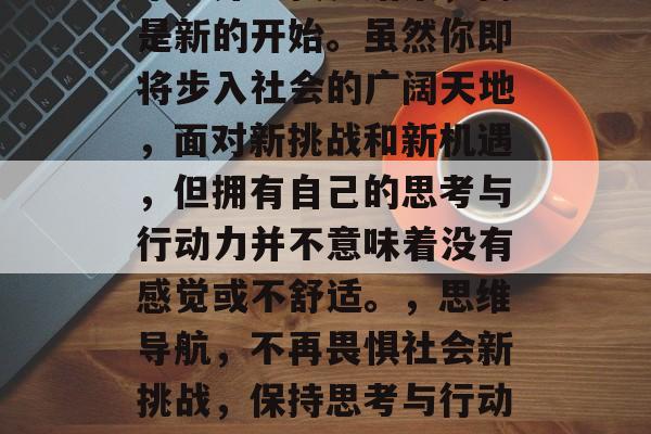 毕业并不代表结束,而是新的开始。虽然你即将步入社会的广阔天地,面对新挑战和新机遇,但拥有自己的思考与行动力并不意味着没有感觉或不舒适。,思维导航,不再畏惧社会新挑战,保持思考与行动力 毕业并不代表结束,而是新的开始。虽然你即将步入社会的广阔天地,面对新挑战和新机遇,但拥有自己的思考与行动力并不意味着没有感觉或不舒适。,思维导航,不再畏惧社会新挑战,保持思考与行动力