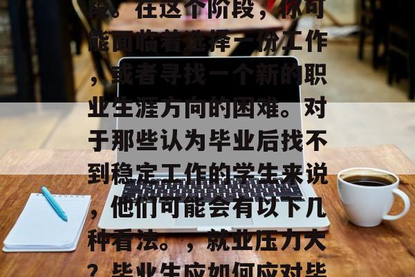 毕业季是许多毕业生人生中一个特别重要的阶段。在这个阶段，你可能面临着选择一份工作，或者寻找一个新的职业生涯方向的困难。对于那些认为毕业后找不到稳定工作的学生来说，他们可能会有以下几种看法。，就业压力大？毕业生应如何应对毕业后找不到工作的困境？