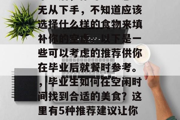 毕业后，你可能会感到无从下手，不知道应该选择什么样的食物来填补你的空虚。以下是一些可以考虑的推荐供你在毕业后就餐时参考。，毕业生如何在空闲时间找到合适的美食？这里有5种推荐建议让你吃得愉快和满足!