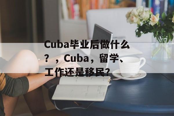 Cuba毕业后做什么？，Cuba，留学、工作还是移民？