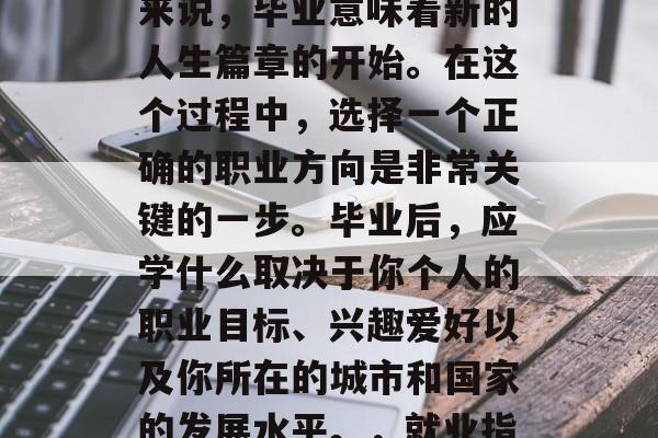 毕业是人生中一个重要的阶段,对于大多数人来说,毕业意味着新的人生篇章的开始。在这个过程中,选择一个正确的职业方向是非常关键的一步。毕业后,应学什么取决于你个人的职业目标、兴趣爱好以及你所在的城市和国家的发展水平。,就业指南,确定职业方向的必要步骤及推荐专业书籍 毕业是人生中一个重要的阶段,对于大多数人来说,毕业意味着新的人生篇章的开始。在这个过程中,选择一个正确的职业方向是非常关键的一步。毕业后,应学什么取决于你个人的职业目标、兴趣爱好以及你所在的城市和国家的发展水平。,就业指南,确定职业方向的必要步骤及推荐专业书籍