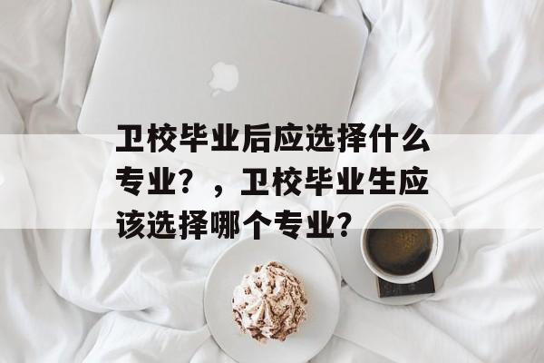 卫校毕业后应选择什么专业？，卫校毕业生应该选择哪个专业？