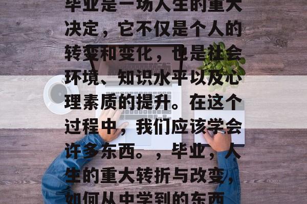 毕业是一场人生的重大决定,它不仅是个人的转变和变化,也是社会环境、知识水平以及心理素质的提升。在这个过程中,我们应该学会许多东西。,毕业,人生的重大转折与改变,如何从中学到的东西 毕业是一场人生的重大决定,它不仅是个人的转变和变化,也是社会环境、知识水平以及心理素质的提升。在这个过程中,我们应该学会许多东西。,毕业,人生的重大转折与改变,如何从中学到的东西