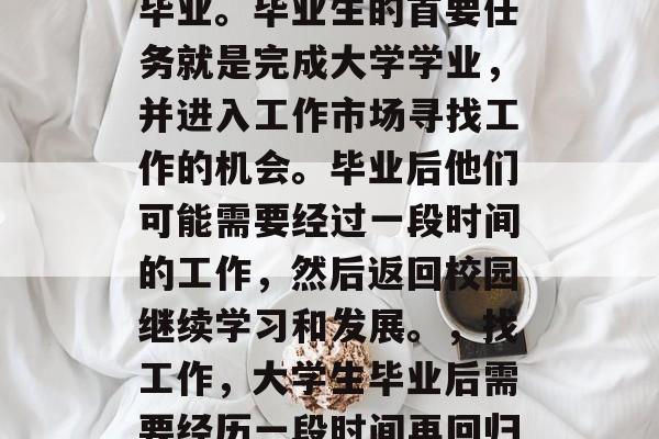 毕业是指一个人从学校毕业。毕业生的首要任务就是完成大学学业,并进入工作市场寻找工作的机会。毕业后他们可能需要经过一段时间的工作,然后返回校园继续学习和发展。,找工作,大学生毕业后需要经历一段时间再回归校园 毕业是指一个人从学校毕业。毕业生的首要任务就是完成大学学业,并进入工作市场寻找工作的机会。毕业后他们可能需要经过一段时间的工作,然后返回校园继续学习和发展。,找工作,大学生毕业后需要经历一段时间再回归校园