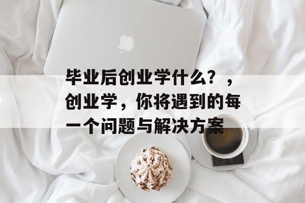 毕业后创业学什么？，创业学，你将遇到的每一个问题与解决方案