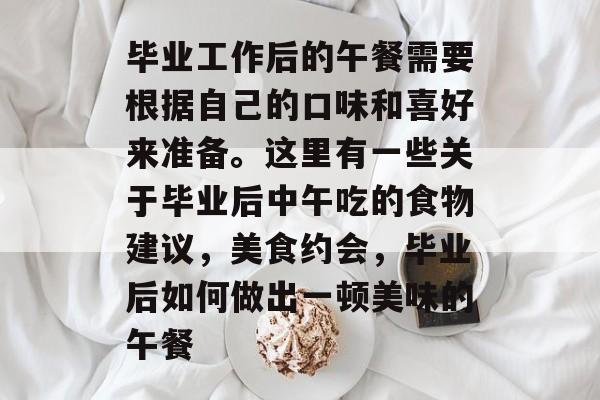 毕业工作后的午餐需要根据自己的口味和喜好来准备。这里有一些关于毕业后中午吃的食物建议，美食约会，毕业后如何做出一顿美味的午餐