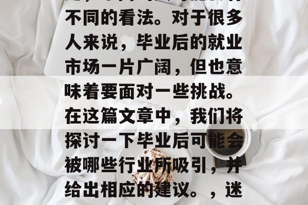 毕业后的选择和职业规划是一个充满变数的决定,不同的人可能会有不同的看法。对于很多人来说,毕业后的就业市场一片广阔,但也意味着要面对一些挑战。在这篇文章中,我们将探讨一下毕业后可能会被哪些行业所吸引,并给出相应的建议。,迷茫毕业生应如何看待就业市场变化,职业规划与策略 毕业后的选择和职业规划是一个充满变数的决定,不同的人可能会有不同的看法。对于很多人来说,毕业后的就业市场一片广阔,但也意味着要面对一些挑战。在这篇文章中,我们将探讨一下毕业后可能会被哪些行业所吸引,并给出相应的建议。,迷茫毕业生应如何看待就业市场变化,职业规划与策略