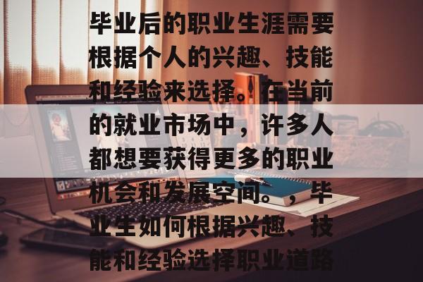 毕业后的职业生涯需要根据个人的兴趣、技能和经验来选择。在当前的就业市场中,许多人都想要获得更多的职业机会和发展空间。,毕业生如何根据兴趣、技能和经验选择职业道路 毕业后的职业生涯需要根据个人的兴趣、技能和经验来选择。在当前的就业市场中,许多人都想要获得更多的职业机会和发展空间。,毕业生如何根据兴趣、技能和经验选择职业道路