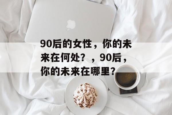 90后的女性，你的未来在何处？，90后，你的未来在哪里？