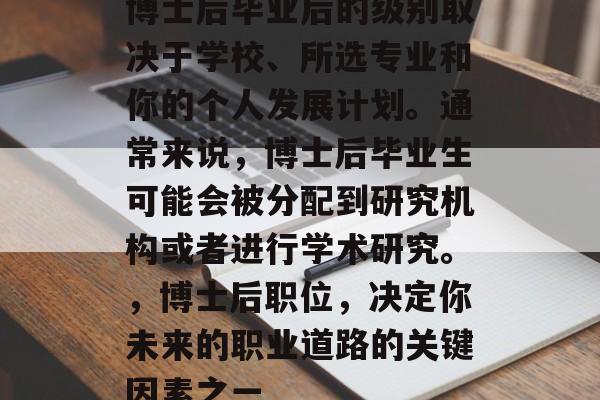 博士后毕业后的级别取决于学校、所选专业和你的个人发展计划。通常来说,博士后毕业生可能会被分配到研究机构或者进行学术研究。,博士后职位,决定你未来的职业道路的关键因素之一 博士后毕业后的级别取决于学校、所选专业和你的个人发展计划。通常来说,博士后毕业生可能会被分配到研究机构或者进行学术研究。,博士后职位,决定你未来的职业道路的关键因素之一