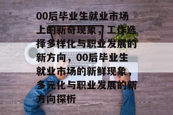 00后毕业生就业市场上的新奇现象,工作选择多样化与职业发展的新方向,00后毕业生就业市场的新鲜现象,多元化与职业发展的新方向探析 00后毕业生就业市场上的新奇现象,工作选择多样化与职业发展的新方向,00后毕业生就业市场的新鲜现象,多元化与职业发展的新方向探析