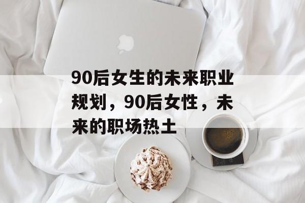 90后女生的未来职业规划,90后女性,未来的职场热土 90后女生的未来职业规划,90后女性,未来的职场热土