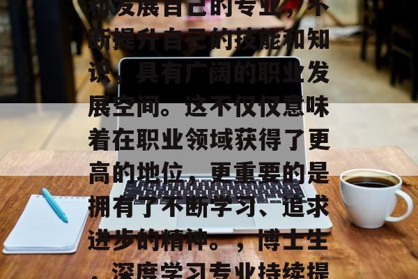 博士后毕业后继续深造和发展自己的专业,不断提升自己的技能和知识,具有广阔的职业发展空间。这不仅仅意味着在职业领域获得了更高的地位,更重要的是拥有了不断学习、追求进步的精神。,博士生,深度学习专业持续提升,广阔职业发展空间 博士后毕业后继续深造和发展自己的专业,不断提升自己的技能和知识,具有广阔的职业发展空间。这不仅仅意味着在职业领域获得了更高的地位,更重要的是拥有了不断学习、追求进步的精神。,博士生,深度学习专业持续提升,广阔职业发展空间