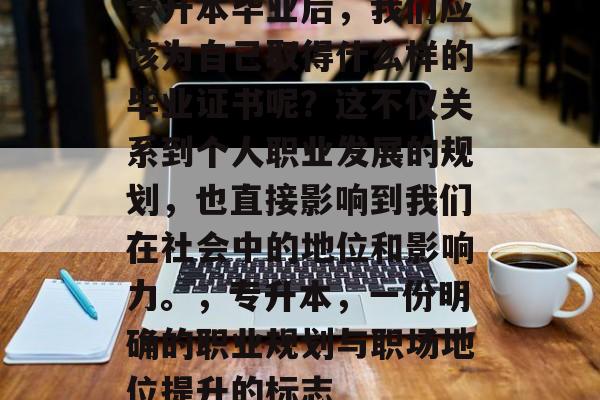专升本毕业后,我们应该为自己取得什么样的毕业证书呢?这不仅关系到个人职业发展的规划,也直接影响到我们在社会中的地位和影响力。,专升本,一份明确的职业规划与职场地位提升的标志 专升本毕业后,我们应该为自己取得什么样的毕业证书呢?这不仅关系到个人职业发展的规划,也直接影响到我们在社会中的地位和影响力。,专升本,一份明确的职业规划与职场地位提升的标志