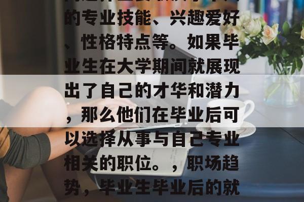 毕业生毕业后的就业方向选择主要取决于个人的专业技能、兴趣爱好、性格特点等。如果毕业生在大学期间就展现出了自己的才华和潜力，那么他们在毕业后可以选择从事与自己专业相关的职位。，职场趋势，毕业生毕业后的就业方向应考虑哪些因素？