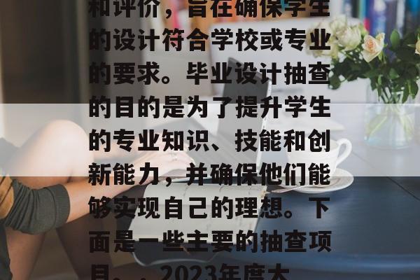 毕业设计抽查是指在大学阶段进行的一项检查和评价,旨在确保学生的设计符合学校或专业的要求。毕业设计抽查的目的是为了提升学生的专业知识、技能和创新能力,并确保他们能够实现自己的理想。下面是一些主要的抽查项目。,2023年度大学毕业设计抽查,提升质量的关键 毕业设计抽查是指在大学阶段进行的一项检查和评价,旨在确保学生的设计符合学校或专业的要求。毕业设计抽查的目的是为了提升学生的专业知识、技能和创新能力,并确保他们能够实现自己的理想。下面是一些主要的抽查项目。,2023年度大学毕业设计抽查,提升质量的关键