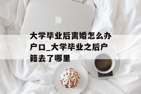大学毕业后离婚怎么办户口_大学毕业之后户籍去了哪里 大学毕业后离婚怎么办户口_大学毕业之后户籍去了哪里