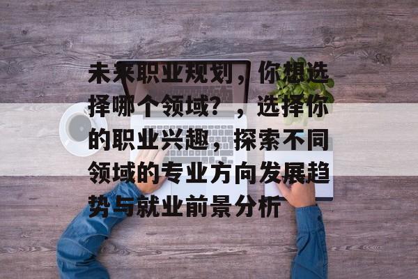 未来职业规划，你想选择哪个领域？，选择你的职业兴趣，探索不同领域的专业方向发展趋势与就业前景分析