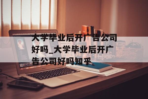 大学毕业后开广告公司好吗_大学毕业后开广告公司好吗知乎